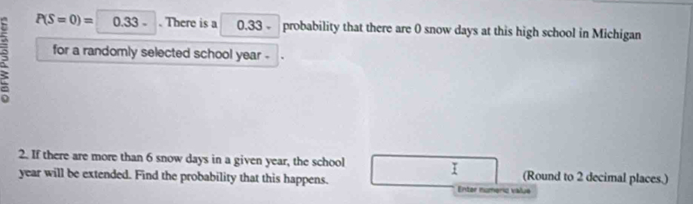 P(S=0)=□ 0)= . There is a 0.33 probability that there are 0 snow days at this high school in Michigan 
for a randomly selected school year - 
2. If there are more than 6 snow days in a given year, the school 
I (Round to 2 decimal places.)
year will be extended. Find the probability that this happens. 
Enter numerio value