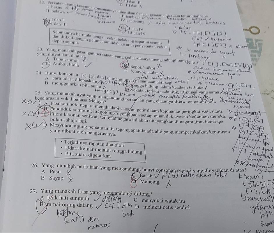 D I dan IV
l bekas × 
22. Perkataan yang kesenna konsonannya dihasilkan dengan getaran pija suara terdiri.daripada
11 pelawa fer I lembaga
l dan ll
V genderang
dan 11
I1 dan IV
III dan IV
Sebutannya bermula dengan vokal belakang separuh sempit
dan diikuti dengan geluneuran lidah ke arah penyebutan vokal
depan sempit.
23. Yang manakah pasangan perkataan yang kedua-duanya mengandungi bun
yang dinyatakan di atas?
A Tupai, tomoi
B) Amboi, biol Sepoi, boikot D Konvoi, taulan
24. Bunyi konsonan [k], [g], dan [x] mempupyaï persamaan dari segi
A cara udara dilepaskam
B menggetarkan pita suara C rongga hidung dalam keadaan terbuka /
D sekatan terjadi pada titjk artikulasi yang sama
25. Yang manakah ayat yang mengandungi perkataan yang ejaannya tidak mematuhi pola
kęselarasan vokal bahasa Melayu?
A Pasukan hoki negara menghadapi cabaran getir dalam kejohanan peringkat Asia nanti.
B Benduduk kampung itu gotong-royong pada setiap bulan di kawasan kediaman mereka.
Filem lakonan seniwati terkenal negara ini akan ditayangkan di negara jiran beberapa
bulan sahaja lagi.
Mesyuarat agung persatuan itu tegang apabila ada ahli yang mempertikaikan keputusan
yang dibuat oleh pengerusinya.
Terjadinya rapatan dua bibir
Udara keluar melalui rongga hidung
Pita suara digetarkan
26. Yang manakah perkataan yang mengandungi bunyi konsonan seperti yang dinyatakan di atas?
A Pasu Basah
B Sayap D Mancing
27. Yang manakah frasa yang mengandungi diftong?
A baik hati sungguh C menyukai watak itu
B ramai orang datang D melukai betis sendiri