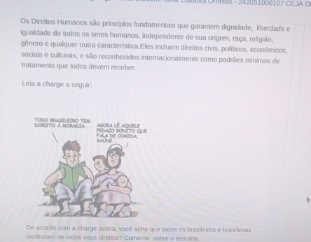 era Omelas - 242051000107 CEJA D 
Os Direitos Humanos são princípios fundamentais que garantem dignidade, liberdade e 
igualdade de todos os seres humanos, independente de sua origer, raça, religião, 
gênero e qualquer outra característica.Eles incluem direitos civis, políticos, econômicos, 
sociais e culturais, e são reconhecidos internacionalmente como padrões mínimos de 
tratamento que todos devem receber. 
Leia a charge a seguir: 
De acordo com a charge acima, você acha que todos os brasileiros e brasileiras 
desfrutam de todos seus direitos? Comente sobre o assunto.