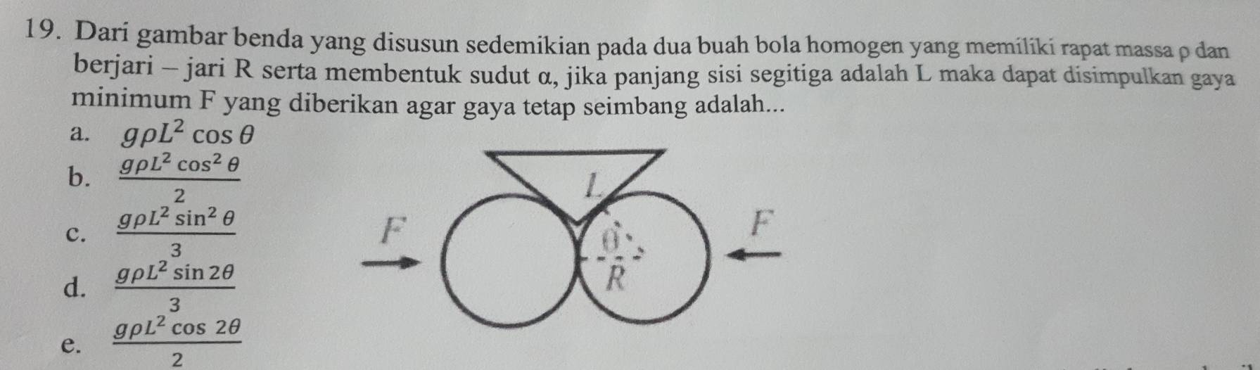 Dari gambar benda yang disusun sedemikian pada dua buah bola homogen yang memiliki rapat massa ρ dan
berjari - jari R serta membentuk sudut α, jika panjang sisi segitiga adalah L maka dapat disimpulkan gaya
minimum F yang diberikan agar gaya tetap seimbang adalah...
a. grho L^2cos θ
b.  grho L^2cos^2θ /2 
c.  grho L^2sin^2θ /3 
d.  grho L^2sin 2θ /3 
e.  grho L^2cos 2θ /2 