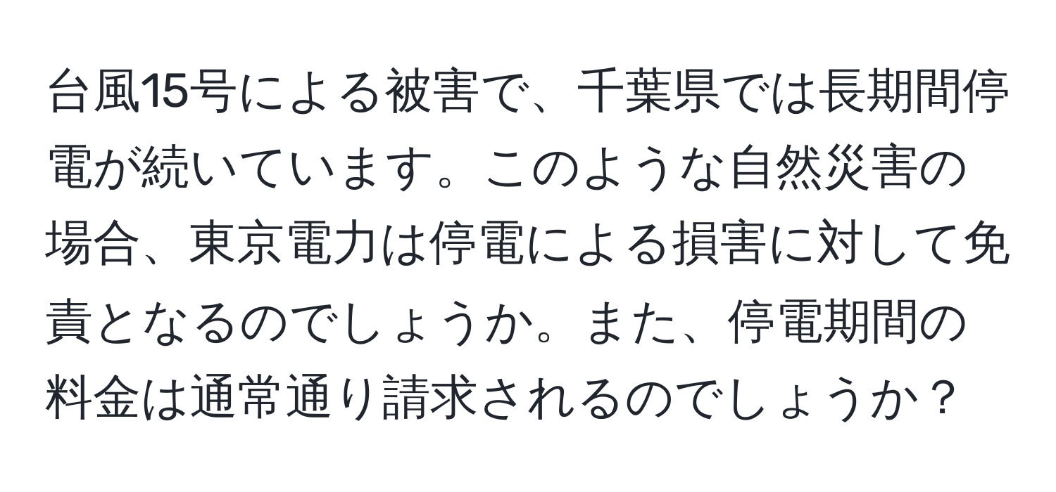 台風15号による被害で、千葉県では長期間停電が続いています。このような自然災害の場合、東京電力は停電による損害に対して免責となるのでしょうか。また、停電期間の料金は通常通り請求されるのでしょうか？