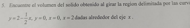 Encuentre el volumen del solido obtenido al girar la region delimitada por las curva
y=2- 1/2 x, y=0, x=0, x=2 dadas alrededor del eje x.