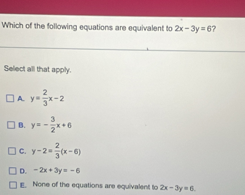 Which of the following equations are equivalent to 2x-3y=6 ?
Select all that apply.
A. y= 2/3 x-2
B. y=- 3/2 x+6
C. y-2= 2/3 (x-6)
D. -2x+3y=-6
E. None of the equations are equivalent to 2x-3y=6.