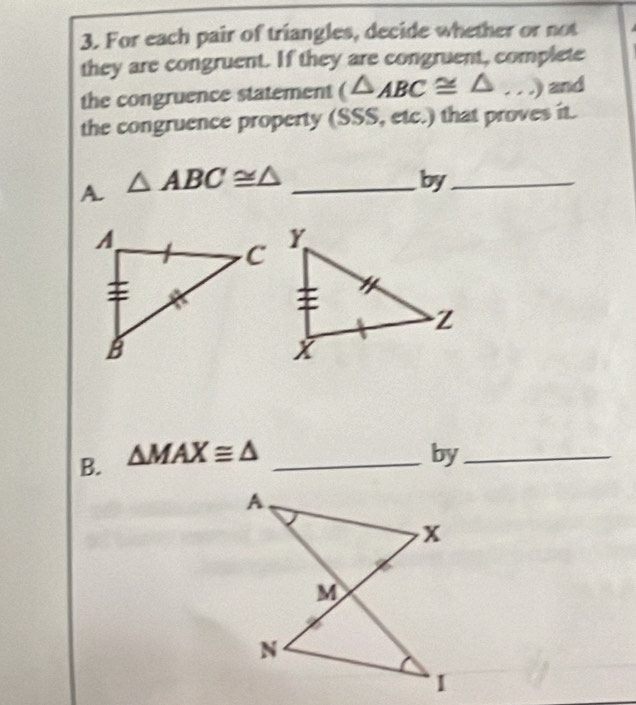 For each pair of triangles, decide whether or not 
they are congruent. If they are congruent, complete 
the congruence statement (△ _ABC≌ △ _...) and 
the congruence property (SSS, etc.) that proves it. 
A. △ ABC≌ △ _ 
by_ 
B. △ MAX≌ △ _ 
by_