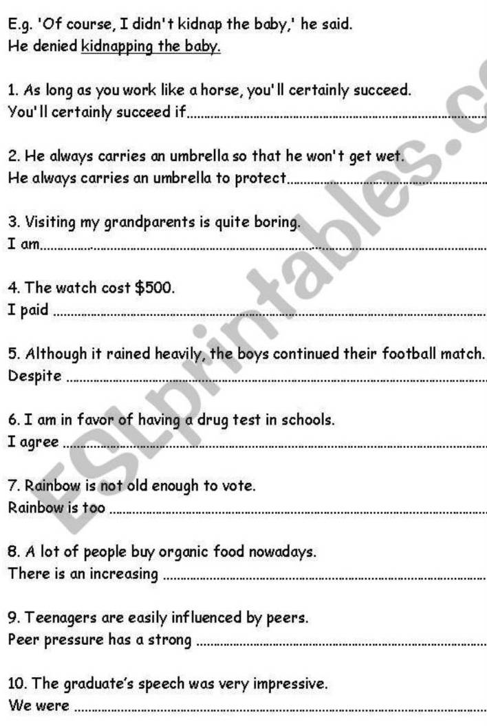 'Of course, I didn't kidnap the baby,' he said. 
He denied kidnapping the baby. 
1. As long as you work like a horse, you'll certainly succeed. 
You'll certainly succeed if_ 
2. He always carries an umbrella so that he won't get wet. 
He always carries an umbrella to protect_ 
3. Visiting my grandparents is quite boring. 
I am_ 
4. The watch cost $500. 
I paid_ 
5. Although it rained heavily, the boys continued their football match. 
Despite_ 
6. I am in favor of having a drug test in schools. 
I agree_ 
7. Rainbow is not old enough to vote. 
Rainbow is too_ 
8. A lot of people buy organic food nowadays. 
There is an increasing_ 
9. Teenagers are easily influenced by peers. 
Peer pressure has a strong_ 
10. The graduate’s speech was very impressive. 
We were_