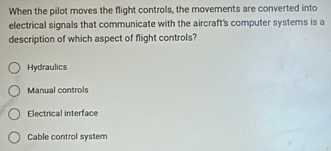 When the pilot moves the flight controls, the movements are converted into
electrical signals that communicate with the aircraft's computer systems is a
description of which aspect of flight controls?
Hydraulics
Manual controls
Electrical interface
Cable control system