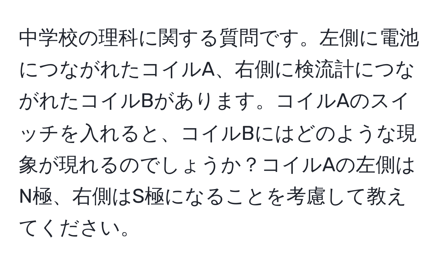 中学校の理科に関する質問です。左側に電池につながれたコイルA、右側に検流計につながれたコイルBがあります。コイルAのスイッチを入れると、コイルBにはどのような現象が現れるのでしょうか？コイルAの左側はN極、右側はS極になることを考慮して教えてください。