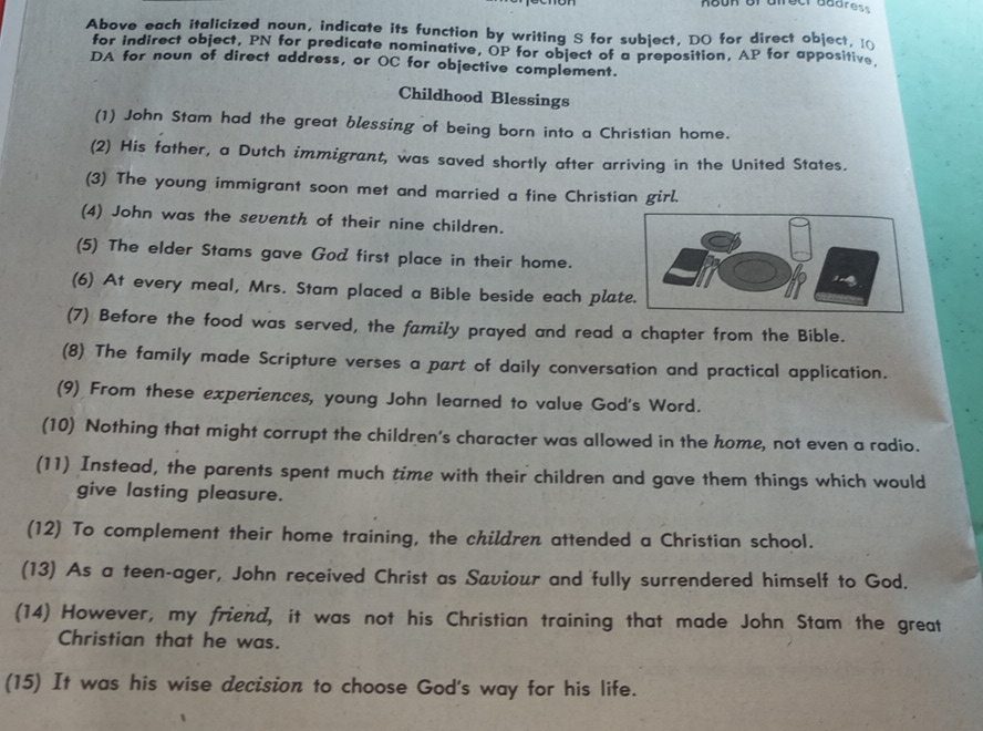 noon orafreer address 
Above each italicized noun, indicate its function by writing S for subject, DO for direct object, I 
for indirect object, PN for predicate nominative, OP for object of a preposition, AP for appositive 
DA for noun of direct address, or OC for objective complement. 
Childhood Blessings 
(1) John Stam had the great blessing of being born into a Christian home. 
(2) His father, a Dutch immigrant, was saved shortly after arriving in the United States. 
(3) The young immigrant soon met and married a fine Christian girl. 
(4) John was the seventh of their nine children. 
(5) The elder Stams gave God first place in their home. 
(6) At every meal, Mrs. Stam placed a Bible beside each pla 
(7) Before the food was served, the family prayed and read a chapter from the Bible. 
(8) The family made Scripture verses a part of daily conversation and practical application. 
(9) From these experiences, young John learned to value God's Word. 
(10) Nothing that might corrupt the children's character was allowed in the home, not even a radio. 
(11) Instead, the parents spent much time with their children and gave them things which would 
give lasting pleasure. 
(12) To complement their home training, the children attended a Christian school. 
(13) As a teen-ager, John received Christ as Saviour and fully surrendered himself to God. 
(14) However, my friend, it was not his Christian training that made John Stam the great 
Christian that he was. 
(15) It was his wise decision to choose God's way for his life.