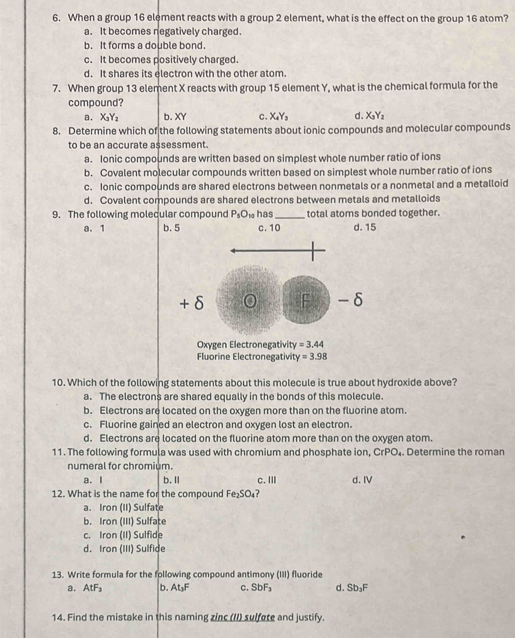 When a group 16 element reacts with a group 2 element, what is the effect on the group 16 atom?
a. It becomes negatively charged.
b. It forms a double bond.
c. It becomes positively charged.
d. It shares its electron with the other atom.
7. When group 13 element X reacts with group 15 element Y, what is the chemical formula for the
compound?
a. X_3Y_2 b. XY C. X_4Y_3 d. X_3Y_2
8. Determine which of the following statements about ionic compounds and molecular compounds
to be an accurate a$sessment.
a. Ionic compounds are written based on simplest whole number ratio of ions
b. Covalent molecular compounds written based on simplest whole number ratio of ions
c. Ionic compounds are shared electrons between nonmetals or a nonmetal and a metalloid
d. Covalent compounds are shared electrons between metals and metalloids
9. The following molecular compound P_5O_10 has _total atoms bonded together.
a. 1 b.5
Oxygen Electronegativity =3.44
Fluorine Electronegativity =3.98
10. Which of the following statements about this molecule is true about hydroxide above?
a. The electrons are shared equally in the bonds of this molecule.
b. Electrons are located on the oxygen more than on the fluorine atom.
c. Fluorine gained an electron and oxygen lost an electron.
d. Electrons are located on the fluorine atom more than on the oxygen atom.
11. The following formula was used with chromium and phosphate ion, CrPO_4. Determine the roman
numeral for chromium.
a. I b.Ⅱ c.Ⅲ d. IV
12. What is the name for the compound Fe_2SO_4 ?
a. Iron (II) Sulfate
b. Iron (III) Sulfate
c. Iron (II) Sulfide
d. Iron (III) Sulfide
13. Write formula for the following compound antimony (III) fluoride
a. AtF_3 b. At_3F C. SbF_3 d. Sb_3F
14. Find the mistake in this naming zinc (II) sulfate and justify.