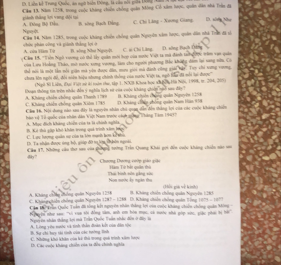 D. Liễn kể Trung Quốc, án ngữ biển Đông, là cầu nổi giữa Đông Na A
Câu 13. Năm 1258, trong cuộc kháng chiến chống quân Mông Cổ xâm lược, quản dân nhà Trầm đã
giành thắng lợi vang dội tại D. sông Như
A. Đông Bộ Đầu, B. sông Bạch Đằng. C. Chi Lăng - Xương Giang.
Nguyệt.
Câu 14. Năm 1285, trong cuộc kháng chiến chống quân Nguyên xâm lược, quân dân nhà Trần đã tổ
chức phản công và giành thắng lợi ở
A. cửa Hàm Tử B. sông Như Nguyệt. C. ải Chi Lăng. D. sông Bạch Đảng
Câu 15. 'Tiền Ngô vương có thể lấy quân mới họp của nước Việt ta mà đánh tan được trăm vạn quân
của Lưu Hoằng Tháo, mở nước xưng vương, làm cho người phương Bắc không đám lại sang nữa. Có
thhat e mói là một lằn nổi giận mà yên được dân, mưu giỏi mà đánh cũng giải vậy. Tuy chỉ xưng vương,
chưa lên ngôi đế, đổi niên hiệu nhưng chính thống của nước Việt ta, ngõ hầu đã nổi lại được'
(Ngô Sĩ Liên, Đại Việt sử kí toàn thr, tập 1. NXB Khoa học xã hội, Hà Nội, 1998, tr. 204, 205)
Đoạn thông tin trên nhắc đến ý nghĩa lịch sứ của cuộc kháng chiến nào sau đây?
A. Kháng chiến chống quân Thanh 1789 B. Kháng chiến chộng quân Nguyên 1258
C. Kháng chiến chống quân Xiêm 1785 D. Kháng chiến chống quân Nam Hán 938
Câu 16. Nội dung nào sau đây là nguyên nhân chủ quan dẫn đến thắng lợi của các cuộc kháng chiến
bảo vệ Tổ quốc của nhân dân Việt Nam trước cách mạng Tháng Tám 1945?
A. Mục đích kháng chiến của ta là chính nghĩa.
B. Kẻ thủ gặp khó khăn trong quá trình xâm lược
C. Lực lượng quân sự của ta lớn mạnh hơn kẻ thù.
D. Ta nhận được ủng hộ, giúp đỡ to lớn từ bên ngoài.
Câu 17, Những câu thơ sau của thượng tướng Trần Quang Khải gợi đến cuộc kháng chiến nào sau
đây?
Chương Dương cướp giáo giặc
Hàm Tử bắt quân thù
Thái bình nên gắng sức
Non nước ấy ngàn thu
(Hồi giá về kinh)
A. Kháng chiến chống quân Nguyên 1258 B. Kháng chiến chống quản Nguyên 1285
C. Kháng chiến chống quân Nguyên 1287 - 1288  D. Kháng chiến chống quân Tống 1075-10 77
Câu 18: Trần Quốc Tuấn đã tổng kết nguyên nhân thăng lợi của cuộc kháng chiến chống quân Mông -
Nguyên như sau: “vì vua tôi đồng tâm, anh em hòa mục, cá nước nhà góp sức, giặc phải bị bãt”.
Nguyên nhân thắng lợi mà Trần Quốc Tuấn nhắc đến ở đây là
A. Lòng yêu nước và tinh thần đoàn kết của dân tộc
B. Sự chi huy tài tình của các tướng lĩnh
C. Những khó khăn của kẻ thủ trong quả trình xâm lược
D. Các cuộc kháng chiến của ta đều chính nghĩa