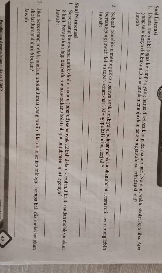 Soal Literasi 
1. Diana memiliki tugas kelompok yang harus diselesaikan pada malam hari. Namun, waktu sholat Isya tiba. Apa 
yang sebaiknya dilakukan Diana untuk menunjukkan tanggung jawabnya terhadap sholat? 
Jawab: 
_ 
_ 
2. Sebuah penelitian menunjukkan bahwa anak-anak yang belajar melaksanakan sholat secara rutin cenderung lebih 
bertanggung jawab dalam tugas sehari-hari. Mengapa hal ini bisa terjadi? 
Jawab: 
_ 
_ 
Soal Numerasi 
1. Seseorang berencana untuk sholat malam (tahajud) sebanyak 12 kali dalam sebulan. Jika dia sudah melaksanakan
8 kali, berapa kali lagi dia perlu melaksanakan sholat tahajud untuk mencapai targetnya? 
Jawab: 
_ 
2. Jika seseorang melaksanakan sholat Jumat yang wajib dilakukan setiap minggu, berapa kali dia melaksanakan 
sholat Jumat dalam 6 bulan? 
Jawab: 
_ 
Pendidikan Agama Islam - Kelas 7 SMP
47