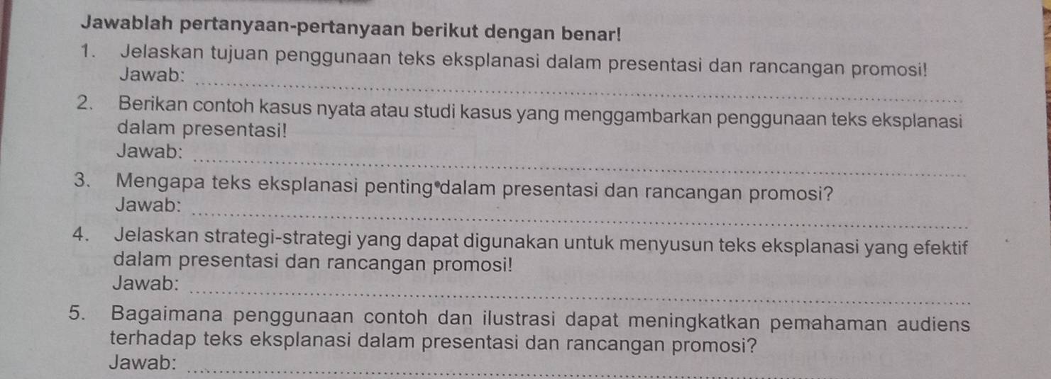 Jawablah pertanyaan-pertanyaan berikut dengan benar! 
_ 
1. Jelaskan tujuan penggunaan teks eksplanasi dalam presentasi dan rancangan promosi! 
Jawab: 
2. Berikan contoh kasus nyata atau studi kasus yang menggambarkan penggunaan teks eksplanasi 
dalam presentasi! 
_ 
Jawab: 
3. Mengapa teks eksplanasi penting dalam presentasi dan rancangan promosi? 
Jawab:_ 
4. Jelaskan strategi-strategi yang dapat digunakan untuk menyusun teks eksplanasi yang efektif 
dalam presentasi dan rancangan promosi! 
Jawab:_ 
5. Bagaimana penggunaan contoh dan ilustrasi dapat meningkatkan pemahaman audiens 
terhadap teks eksplanasi dalam presentasi dan rancangan promosi? 
Jawab:_