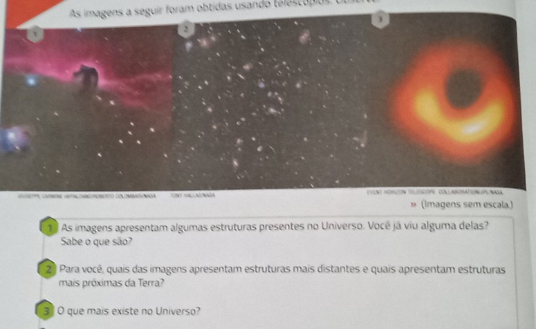 As imagens a seguir foram obtidas usando téléscópio 
3 
2 
t 
Cgere camre satal caNd:rObeto col omba//Nasa TONY HALLASNASA EVeNt HORiZóN TELESCOPE. COLlABORATIONUPUNASa 
» (Imagens sem escala.) 
1º As imagens apresentam algumas estruturas presentes no Universo. Você já viu alguma delas? 
Sabe o que são? 
2ª Para você, quais das imagens apresentam estruturas mais distantes e quais apresentam estruturas 
mais próximas da Terra? 
3 O que mais existe no Universo?