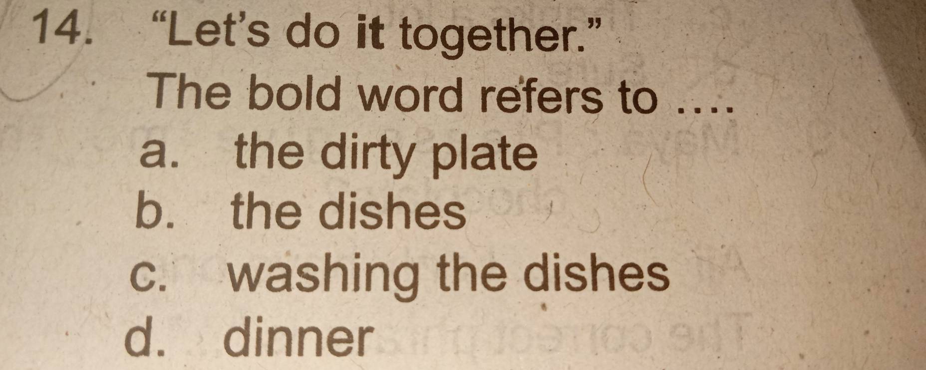 “Let’s do it together.”
The bold word refers to ....
a. the dirty plate
b. the dishes
c. washing the dishes
d. dinner