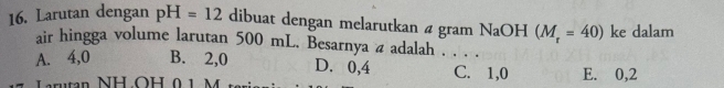 Larutan dengan pH=12 dibuat dengan melarutkan 4 gram NaOH (M_r=40) ke dalam
air hingga volume larutan 500 mL. Besarnya a adalah . . . .
A. 4,0 B. 2,0 D. 0,4 C. 1,0
L rutan NH OH 01 M 1 E. 0,2