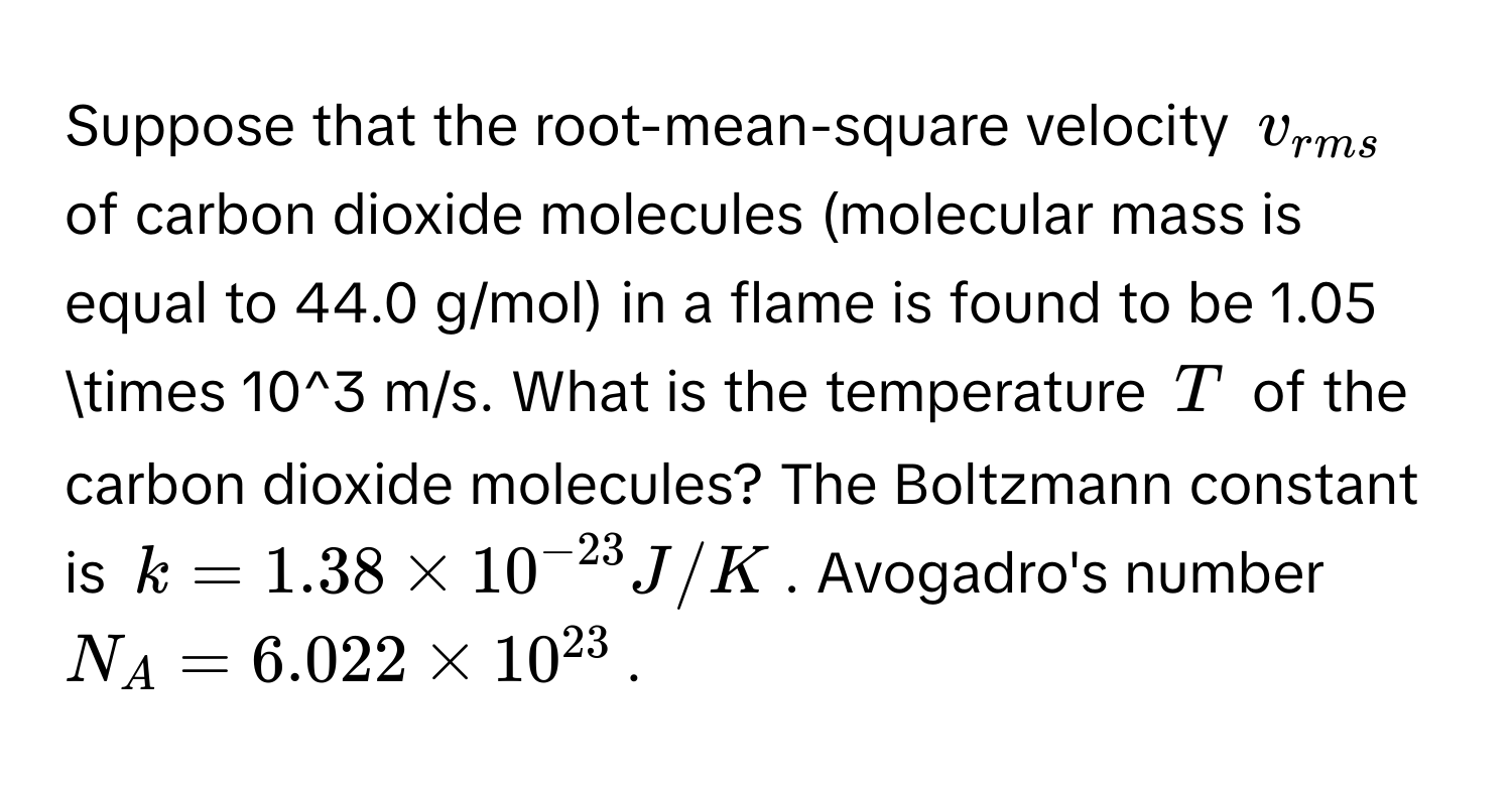 Suppose that the root-mean-square velocity $v_rms$ of carbon dioxide molecules (molecular mass is equal to 44.0 g/mol) in a flame is found to be 1.05 * 10^(3 m/s. What is the temperature $T$ of the carbon dioxide molecules? The Boltzmann constant is $k = 1.38 * 10^-23) J/K$. Avogadro's number $N_A = 6.022 * 10^(23)$.