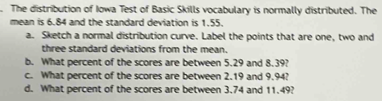 The distribution of Iowa Test of Basic Skills vocabulary is normally distributed. The 
mean is 6.84 and the standard deviation is 1.55. 
a. Sketch a normal distribution curve. Label the points that are one, two and 
three standard deviations from the mean. 
b. What percent of the scores are between 5.29 and 8.39? 
c. What percent of the scores are between 2.19 and 9.94? 
d. What percent of the scores are between 3.74 and 11.49?