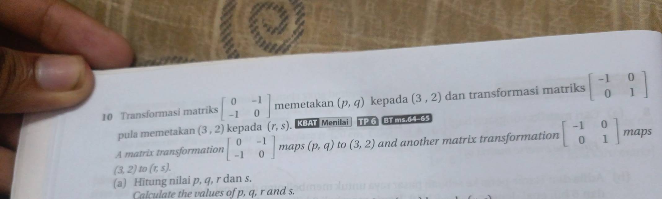 Transformasi matriks beginbmatrix 0&-1 -1&0endbmatrix memetakan (p,q) kepada (3,2) dan transformasi matriks beginbmatrix -1&0 0&1endbmatrix
pula memetakan (3,2) kepada (r,s) KBAT Menilai TP 6 BT ms.64-65 
A matrix transformation beginbmatrix 0&-1 -1&0endbmatrix maps (p,q) to (3,2) and another matrix transformation beginbmatrix -1&0 0&1endbmatrix maps
(3,2)to(π ,s). 
(a) Hitung nilai p, q, r dan s. 
Calculate the values of p, q, r and s.