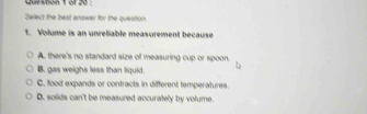 Select the best anower for the queaton.
t. Volume is an unreliable measurement because
A. there's no standard size of measuring cup or spoon.
B. gas weighs less than liquid.
C. food expands or contracts in different temperatures.
D. solids can't be measured accurately by volume.