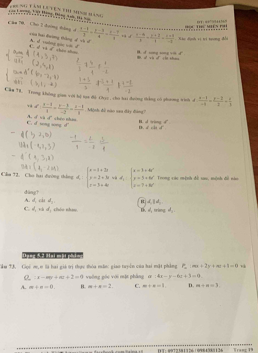 Trung tâm luyện thi minh hàng
Gia Lương, Việt Hùng, Dông Anh, Hà Nội,
DT: 0973544365
học thứ miên phí
Câu 70. Cho 2 đường thắng d:  (x-1)/2 = (y-3)/4 = (z-7)/1  và d': (x-6)/3 = (y+2)/1 = (z+1)/-2  Xác định vị trí tương đối
của hai đường thắng d và d'.
A. d vuông góc với d'.
C. d và d' chéo nhau.
B. d song song với d'.
D. d và d' cất nhau
Câu 71. Trong không gian với hệ tọa độ Oxyz , cho hai đường thắng có phương trình đ : d: (x-1)/-1 = (y-2)/2 = z/3 
và d': (x-1)/1 = (y-3)/-2 = (z-1)/1 .  Mệnh đề nào sau đây đúng?
A. d và d' chéo nhau. B. d trùng d'.
C. d song song d' D. d cắt d'.
Câu 72. Cho hai đường thắng d_1:beginarrayl x=1+2t y=2+3t z=3+4tendarray. và d_2:beginarrayl x=3+4t' y=5+6t' z=7+8t'endarray. Trong các mệnh đề sau, mệnh đề nào
đúng?
A. d_1 cắt d_2.
B. d_1||d_2.
C. d_1 và d_2 chéo nhau. D. d_1 trùng d_2.
Dạng 5.2 Hai mặt phăng
Tâu 73. Gọi m,n là hai giá trị thực thỏa mãn: giao tuyển của hai mặt phẳng P_m:mx+2y+nz+1=0 và
Q_m:x-my+nz+2=0 vuông góc với mặt phẳng alpha :4x-y-6z+3=0.
A. m+n=0. B. m+n=2. C. m+n=1. D. m+n=3.
DT: 0972381126 / 0984381126 Trang 19