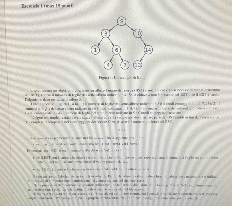 (max 15 punti)
Figura 1: Un esempio di BST.
Implementare un algoritmo che, dato un albero binario di ricerca (BST) e una chiave k (non necessariamente contenuta
nel BST), ritorni il numero di foglie del sotto-albero radicato in k. Se la chiave k non è presente nel BST o se il BST è vuoto,
l'algoritmo deve restituire il valore (.
Dato l’albero di Figura 1, si ha: 1) il numero di foglie del sotto-albero radicato in 8 è 4 (nodi conteggiati: 1, 4,7, 13); 2) il
numero di foglie del sotto-albero radicato in 3 è 3 (nodi conteggiati: 1, 4, 7); 3) il numero di foglie del sotto-albero radicato in 1è 1
(nodi conteggiati: 1); 4) il numero di foglie del sotto-albero radicato in 5 è 0 (nodi conteggiati: nessuno).
L’algoritmo implementato deve visitare l’albero una sola volta e non deve visitare parti del BST inutili ai fini dell’esercizio, e
la complessità temporale nel caso peggiore dev’essere O(π), dove n è il numero di chiavi nel BST,
La funzione da implementare si trova nel file exan c e ha il seguente prototipo:
size_t upo_bst_subtree_count_leaves(upo_bst_t bst, const void *key);
Parametri: 6st - BST e key - puntatore alla chiave k Valore di ritorno:
Se il BST non è vuoto e la chiave key è contenuta nel BST: numero intero rappresentante il numero di foglie nel sotto-albero
radicato nel nodo avente come chiave il valore puntato da key.
Se il BST è vuoto o la chiave key non è contenuta nel BST: il valore intero s.
ll tipo upо_bst_t è dichiarato in inc1ude/upo/bst .b. Per confrontare il valore di due chiavi (qualora fosse necessario) si utilizzi
la funzione di comparazione memorizzata nel campo key_cap del tipo upa_bst_t.
Nella propria implementazione è possibile utilizzare tutte le funzioni dichiarate in inc1ude/upo/bsv .h. Nel caso s'implementino
nuove funzioni, i prototipi e le definizioni devono essere inserite nel file exæe.
Il file test/bst_subtree_count_Leaves.c contiene aluni casi di test tramite cui è possibile verificare la correttezza della propria
implementazione. Per compilarlo con la propria implementazione, è sufliciente eseguire il comando: make etean att