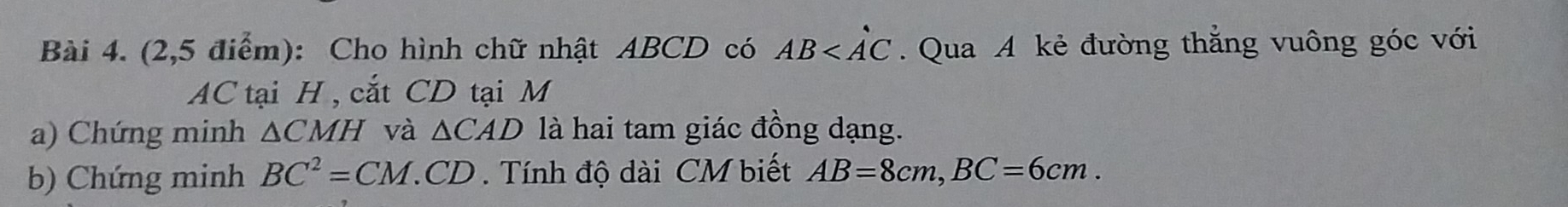 (2,5 điểm): Cho hình chữ nhật ABCD có AB . Qua A kẻ đường thẳng vuông góc với
AC tại H , cắt CD tại M
a) Chứng minh △ CMH và △ CAD là hai tam giác đồng dạng. 
b) Chứng minh BC^2=CM.CD. Tính độ dài CM biết AB=8cm, BC=6cm.