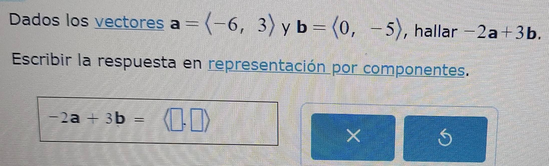 Dados los vectores a=langle -6,3rangle y b=langle 0,-5rangle , hallar -2a+3b. 
Escribir la respuesta en representación por componentes.
-2a+3b=
×