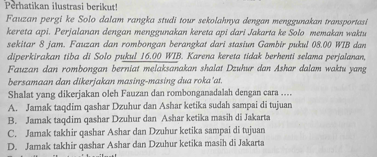 Perhatikan ilustrasi berikut!
Fauzan pergi ke Solo dalam rangka studi tour sekolahnya dengan menggunakan transportasi
kereta api. Perjalanan dengan menggunakan kereta api dari Jakarta ke Solo memakan waktu
sekitar 8 jam. Fauzan dan rombongan berangkat dari stasiun Gambir pukul 08.00 WIB dan
diperkirakan tiba di Solo pukul 16.00 WIB. Karena kereta tidak berhenti selama perjalanan,
Fauzan dan rombongan berniat melaksanakan shalat Dzuhur dan Ashar dalam waktu yang
bersamaan dan dikerjakan masing-masing dua roka’at.
Shalat yang dikerjakan oleh Fauzan dan rombonganadalah dengan cara ….
A. Jamak taqdim qashar Dzuhur dan Ashar ketika sudah sampai di tujuan
B. Jamak taqdim qashar Dzuhur dan Ashar ketika masih di Jakarta
C. Jamak takhir qashar Ashar dan Dzuhur ketika sampai di tujuan
D. Jamak takhir qashar Ashar dan Dzuhur ketika masih di Jakarta