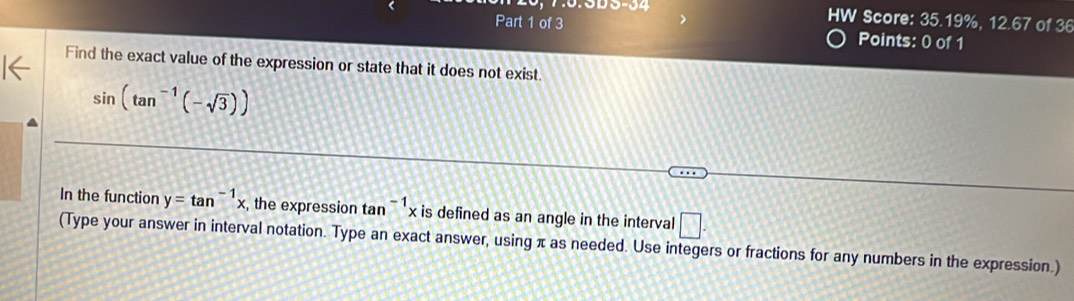 HW Score: 35.19%, 12.67 of 36 
Part 1 of 3 Points: 0 of 1 
Find the exact value of the expression or state that it does not exist.
sin (tan^(-1)(-sqrt(3)))
In the function y=tan^(-1)x , the expression tan^(-1)x is defined as an angle in the interval □. 
(Type your answer in interval notation. Type an exact answer, using π as needed. Use integers or fractions for any numbers in the expression.)