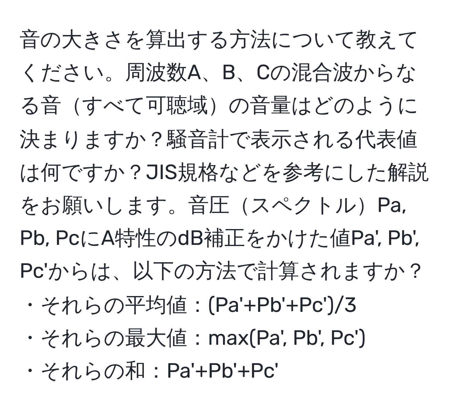 音の大きさを算出する方法について教えてください。周波数A、B、Cの混合波からなる音すべて可聴域の音量はどのように決まりますか？騒音計で表示される代表値は何ですか？JIS規格などを参考にした解説をお願いします。音圧スペクトルPa, Pb, PcにA特性のdB補正をかけた値Pa', Pb', Pc'からは、以下の方法で計算されますか？
・それらの平均値：(Pa'+Pb'+Pc')/3
・それらの最大値：max(Pa', Pb', Pc')
・それらの和：Pa'+Pb'+Pc'