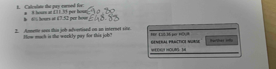 Calculate the pay earned for: 
a $ hours at £11.35 per hour
b 6 hours at £7.52 per hour
2. Ammette sees this job advertised on an internet site. 
How much is the weekly pay for this job? PAY £10.36 per HOUR
GENERAL PRACTICE NURSE Further info 
WEEKLY HOURS : 34