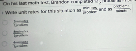 On his last math test, Brandon completed 12frac 2 problems in 50 1
Write unit rates for this situation as  minutes/problem  and as  problems/minute .
 2minutes/1problen 
 8minuter/1problem 
 4minutes/1problem 