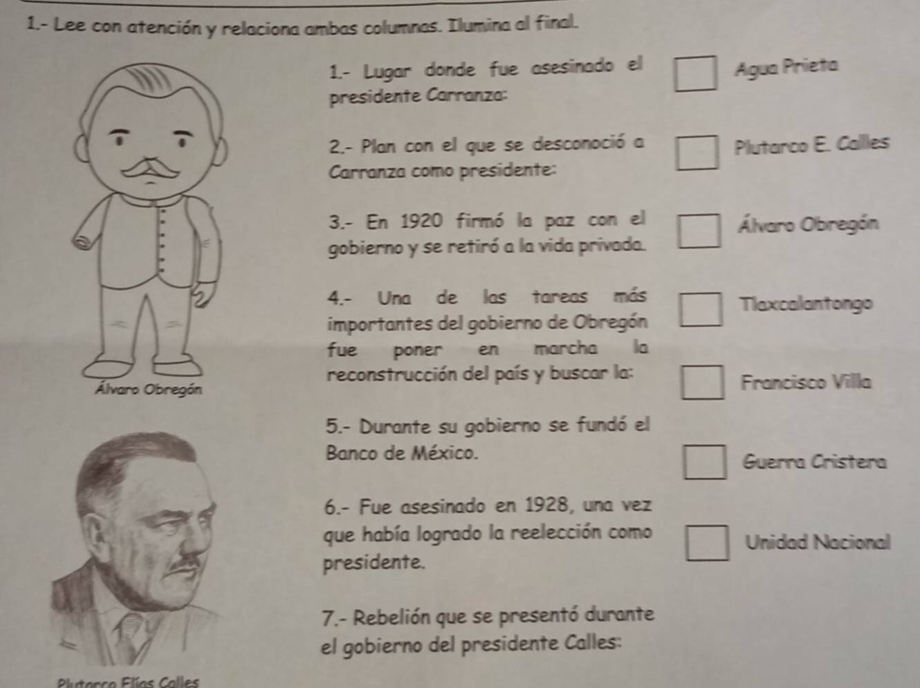 1.- Lee con atención y relaciona ambas columnas. Ilumina al final. 
1.- Lugar donde fue asesinado el 
Agua Prieta 
presidente Carranza: 
2.- Plan con el que se desconoció a Plutarco E. Callles 
Carranza como presidente: 
3.- En 1920 firmó la paz con el Álvaro Obregón 
gobierno y se retiró a la vida privada. 
4.- Una de las tareas más 
Tlaxcalantongo 
importantes del gobierno de Obregón 
fue poner en marcha la 
reconstrucción del país y buscar la: 
Francisco Villa 
5.- Durante su gobierno se fundó el 
Banco de México. Guerra Cristera 
6.- Fue asesinado en 1928, una vez 
que había logrado la reelección como 
Unidad Nacional 
presidente. 
7.- Rebelión que se presentó durante 
el gobierno del presidente Calles: 
Plutarco Flías Calles