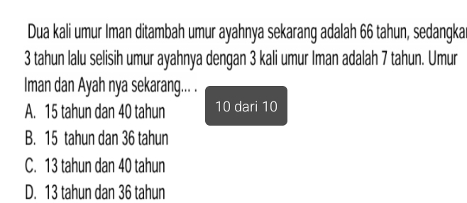 Dua kali umur Iman ditambah umur ayahnya sekarang adalah 66 tahun, sedangka
3 tahun lalu selisih umur ayahnya dengan 3 kali umur Iman adalah 7 tahun. Umur
Iman dan Ayah nya sekarang... .
A. 15 tahun dan 40 tahun 10 dari 10
B. 15 tahun dan 36 tahun
C. 13 tahun dan 40 tahun
D. 13 tahun dan 36 tahun