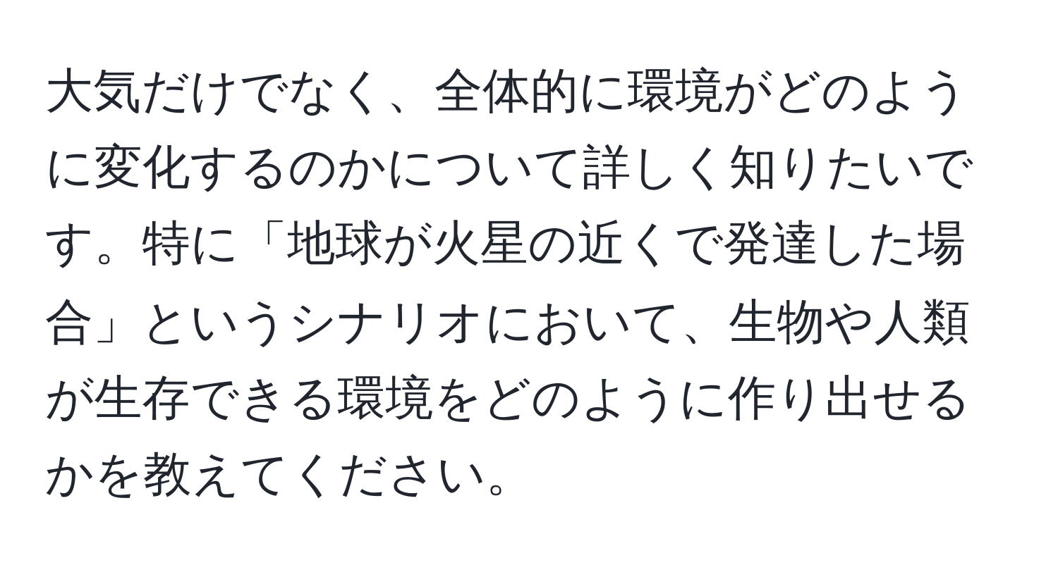 大気だけでなく、全体的に環境がどのように変化するのかについて詳しく知りたいです。特に「地球が火星の近くで発達した場合」というシナリオにおいて、生物や人類が生存できる環境をどのように作り出せるかを教えてください。