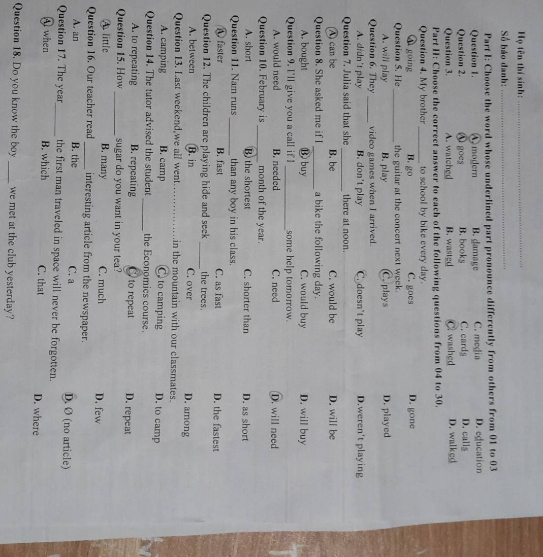 Họ tên thí sinh:_
Số báo danh:_
Part I: Choose the word whose underlined part pronounce differently from others from 01 to 03
Question 1. A modern B. damage C. media D. education
Question 2. O goes B. books C. cards D. calls
Question 3. A. watched B. wasted C washed D. walked
Part II: Choose the correct answer to each of the following questions from 04 to 30.
Question 4. My brother _to school by bike every day.
A going B. go C. goes D. gone
Question 5. He _the guitar at the concert next week.
A. will play B. play C. plays D. played
Question 6. They _video games when I arrived.
A. didn’t play B. don't play C. doesn't play D.weren't playing
Question 7. Julia said that she _there at noon.
A can be B. be C. would be D. will be
Question 8. She asked me if I _a bike the following day.
A. bought ⑬ buy C. would buy D. will buy
Question 9. I’ll give you a call if I_ some help tomorrow.
A. would need B. needed C. need D. will need
Question 10. February is _month of the year.
A. short B the shortest C. shorter than D. as short
Question 11. Nam runs _than any boy in his class.
A faster B. fast C. as fast D. the fastest
Question 12. The children are playing hide and seek _the trees.
A. between B. in C. over
D. among
Question 13. Last weekend,we all went_ in the mountain with our classmates.
A. camping B. camp C to camping
D. to camp
Question 14. The tutor advised the student _the Economics course.
A. to repeating B. repeating C. to repeat D. repeat
Question 15. How _sugar do you want in your tea?
A. little B. many C. much D. few
Question 16. Our teacher read _interesting article from the newspaper.
A. an B. the C. a D. Ø (no article)
Question 17. The year_ the first man traveled in space will never be forgotten.
A when B. which C. that D. where
Question 18. Do you know the boy _we met at the club yesterday?