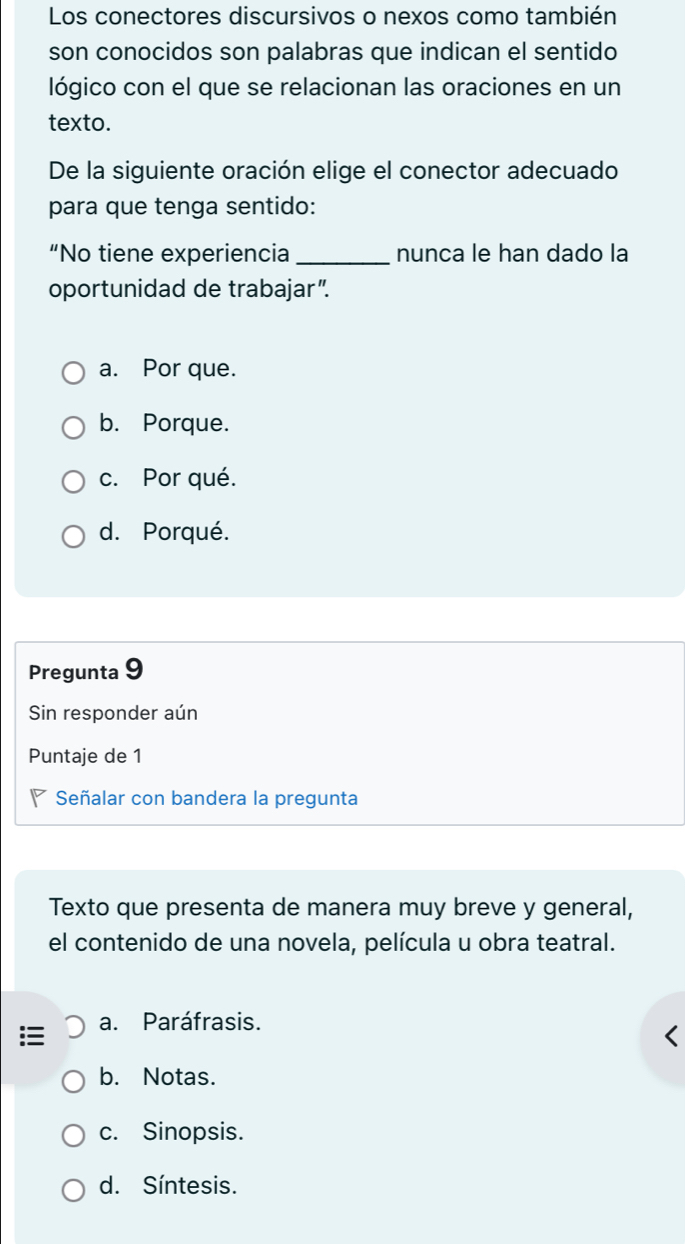 Los conectores discursivos o nexos como también
son conocidos son palabras que indican el sentido
lógico con el que se relacionan las oraciones en un
texto.
De la siguiente oración elige el conector adecuado
para que tenga sentido:
“No tiene experiencia _nunca le han dado la
oportunidad de trabajar”.
a. Por que.
b. Porque.
c. Por qué.
d. Porqué.
Pregunta 9
Sin responder aún
Puntaje de 1
Señalar con bandera la pregunta
Texto que presenta de manera muy breve y general,
el contenido de una novela, película u obra teatral.
a. Paráfrasis.
b. Notas.
c. Sinopsis.
d. Síntesis.