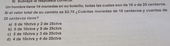 Subraye la respuesta correcta.
Un hombre tiene 14 monedas en su bolsillo, todas las cuales son de 10 o de 25 centavos.
Si el valor total de su cambio es $2.75 ¿Cuántas monedas de 10 centavos y cuantas de
25 centavos tiene?
a) 6 de 10ctvs y 2 de 25ctvs
b) 5 de 10ctvs y 9 de 25ctvs
c) 5 de 10ctvs y 3 de 25ctvs
d) 4 de 10ctvs y 4 de 25ctvs