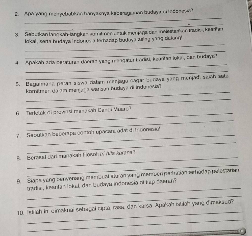 Apa yang menyebabkan banyaknya keberagaman budaya di Indonesia? 
_ 
3. Sebutkan langkah-langkah komitmen untuk menjaga dan melestarikan tradisi, kearifan 
_ 
lokal, serta budaya Indonesia terhadap budaya asing yang datang! 
_ 
_ 
4. Apakah ada peraturan daerah yang mengatur tradisi, kearifan lokal, dan budaya? 
_ 
5. Bagaimana peran siswa dalam menjaga cagar budaya yang menjadi salah satu 
_ 
komitmen dalam menjaga warisan budaya di Indonesia? 
_ 
6. Terletak di provinsi manakah Candi Muaro? 
_ 
_ 
7. Sebutkan beberapa contoh upacara adat di Indonesia! 
_ 
_ 
8. Berasal dari manakah filosofi tri hita karana? 
_ 
9. Siapa yang berwenang membuat aturan yang memberi perhatian terhadap pelestarian 
_ 
tradisi, kearifan lokal, dan budaya Indonesia di tiap daerah? 
_ 
_ 
10. Istilah ini dimaknai sebagai cipta, rasa, dan karsa. Apakah istilah yang dimaksud? 
_ 
_