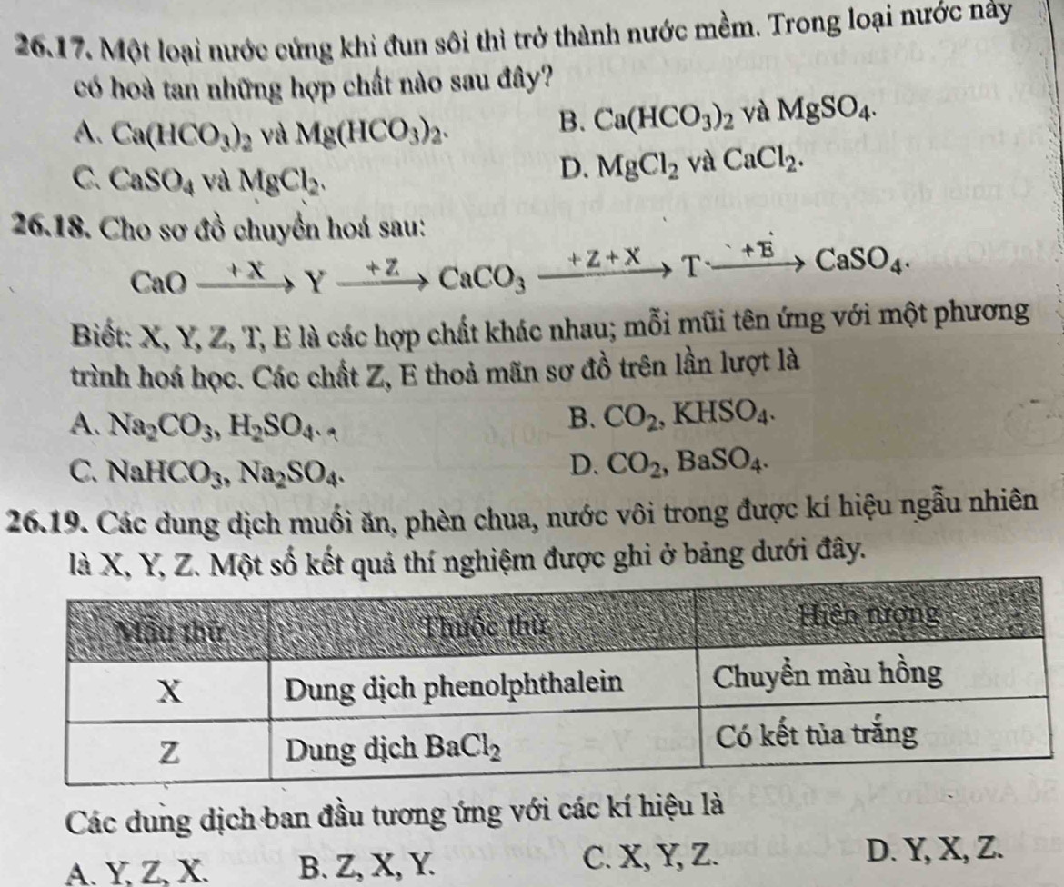 Một loại nước cứng khi đun sôi thì trở thành nước mềm. Trong loại nước này
có hoà tan những hợp chất nào sau đây?
A. Ca(HCO_3)_2 và Mg(HCO_3)_2.
B. Ca(HCO_3)_2 và MgSO_4.
C. CaSO_4 và MgCl_2.
D. MgCl_2vaCaCl_2.
26.18. Cho sơ đồ chuyển hoá sau:
CaOxrightarrow +XYxrightarrow +ZCaCO_3xrightarrow +Z+XTxrightarrow +ECaSO_4.
Biết: X, Y, Z, T, E là các hợp chất khác nhau; mỗi mũi tên ứng với một phương
trình hoá học. Các chất Z, E thoả mãn sơ đồ trên lần lượt là
A. Na_2CO_3,H_2SO_4.
B. CO_2,KHSO_4.
C. NaHCO_3,Na_2SO_4. D. CO_2,BaSO_4.
26.19. Các dung dịch muối ăn, phèn chua, nước vôi trong được kí hiệu ngẫu nhiên
là X, Y, Z. Một số kết quả thí nghiệm được ghi ở bảng dưới đây.
Các dung dịch ban đầu tương ứng với các kí hiệu là
A. Y, Z, X. B. Z, X, Y. C. X, Y, Z.
D. Y, X, Z.