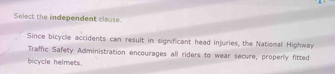 Select the independent clause. 
Since bicycle accidents can result in significant head injuries, the National Highway 
Traffic Safety Administration encourages all riders to wear secure, properly fitted 
bicycle helmets.