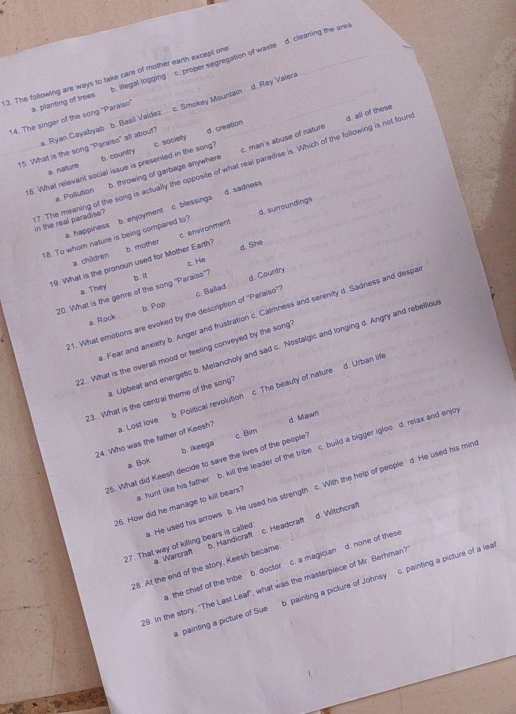 a. planting of trees. illegal logging c. proper segregation of waste d. cleaning the area
3. The following are ways to take care of mother earth except one
. Ryan Cayabyab b. Basil Valdez c. Smokey Mountain d. Rey Valera
14. The singer of the song "Paraiso"
c. man's abuse of nature
15. What is the song “Paraiso” all about? d. creation
a. nature b. country
7. The meaning of the song is actually the opposite of what real paradise is. Which of the following is not four d. all of these
16. What relevant social issue is presented in the song? c. society
a. Pollution b. throwing of garbage anywhere
d. sadness
d. surroundings
in the real paradise?
18. To whom nature is being compared to? b. enjoyment c. blessings
a. happiness
a. children b. mother c. environment
c. He
19. What is the pronoun used for Mother Earth? d. She
a. They b. It
20. What is the genre of the song "Paraiso'?
d. Country
a. Rock b. Pop c. Ballad
. Fear and anxiety b. Anger and frustration c. Calmness and serenity d. Sadness and despa
21. What emotions are evoked by the description of ''Paraiso'''
. Upbeat and energetic b. Melancholy and sad c. Nostalgic and longing d. Angry and rebelliou
22.. What is the overall mood or feeling conveyed by the song
a. Lost love . Political revolution c. The beauty of nature d. Urban life
23.. What is the central theme of the song?
d. Mawn
24. Who was the father of Keesh?. hunt like his father b. kill the leader of the tribe c. build a bigger igloo d. relax and enjo
a. Bok b. Ikeega
25. What did Keesh decide to save the lives of the people' c. Bim
. He used his arrows b. He used his strength c. With the help of people d. He used his min
26. How did he manage to kill bears?
27. That way of killing bears is called
28. At the end of the story, Keesh became b. Handicraft c. Headcraft d. Witchcraft
a. Warcraft
a. the chief of the tribe b. doctor c. a magician d. none of thes
29. In the story, “The Last Leaf”, what was the masterpiece of Mr. Berhman?
. painting a picture of Sue b. painting a picture of Johnsy c. painting a picture of a lea