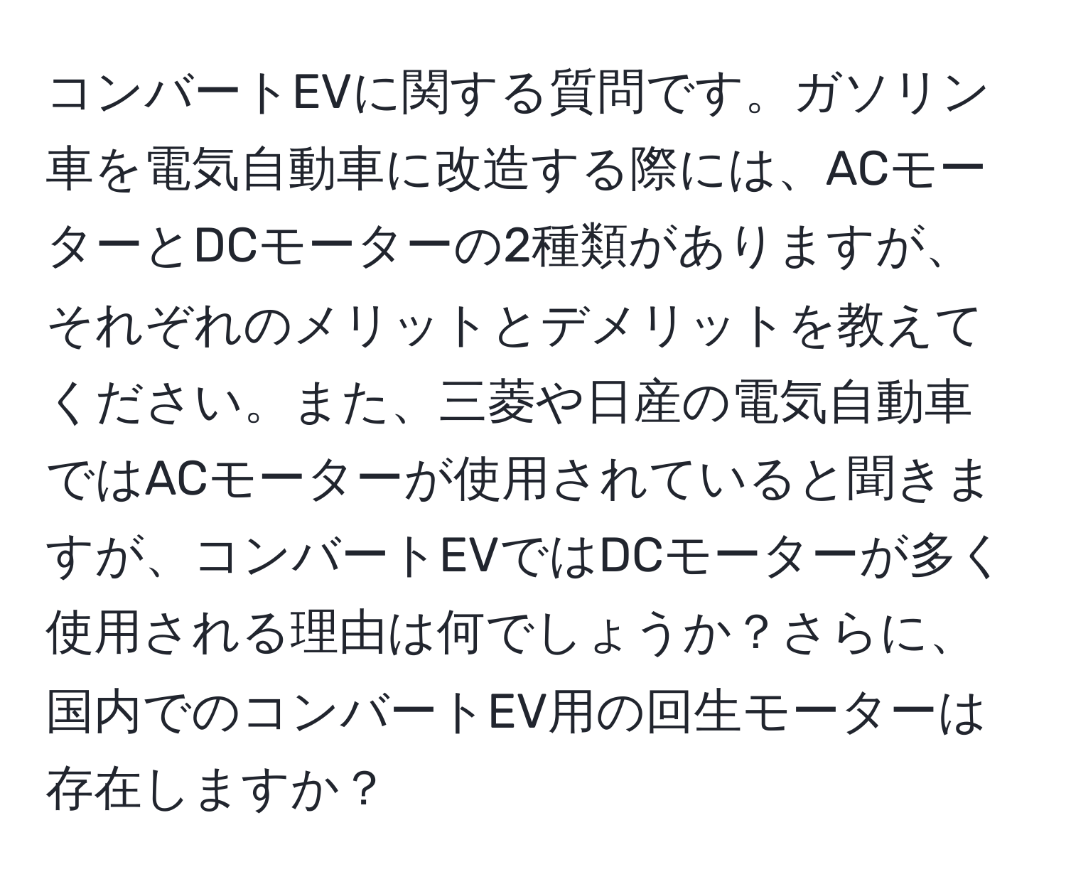 コンバートEVに関する質問です。ガソリン車を電気自動車に改造する際には、ACモーターとDCモーターの2種類がありますが、それぞれのメリットとデメリットを教えてください。また、三菱や日産の電気自動車ではACモーターが使用されていると聞きますが、コンバートEVではDCモーターが多く使用される理由は何でしょうか？さらに、国内でのコンバートEV用の回生モーターは存在しますか？