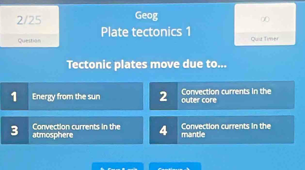 Geog
2/25 ∞
Plate tectonics 1
Question Quiz Timer
Tectonic plates move due to...
Convection currents in the
1 Energy from the sun 2 outer core
Convection currents in the 4 Convection currents in the
3 atmosphere mantle