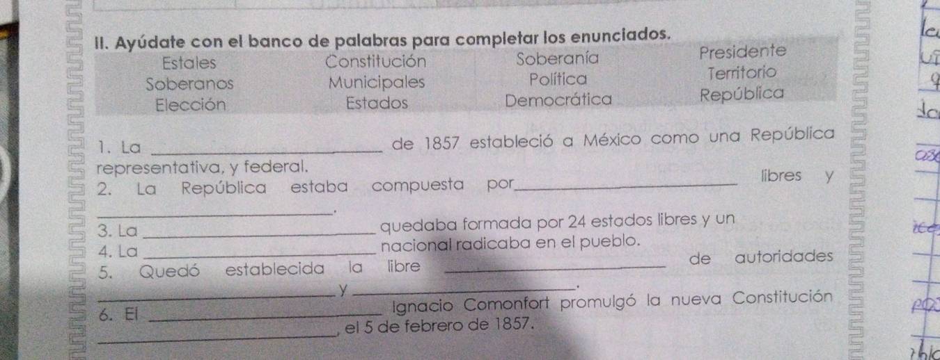 Ayúdate con el banco de palabras para completar los enunciados. 
5 Soberanos Municipales Política Territorio 
Estales Constitución Soberanía Presidente 
Elección Estados Democrática República 
1. La de 1857 estableció a México como una República 
representativa, y federal. libres y 
2. La República estaba compuesta por 
_ 
_. 
3. La _quedaba formada por 24 estados libres y un 
4. La _nacional radicaba en el pueblo. 
5. Quedó establecida la libre _de autoridades 
_y 
. 
6. El _Ignacio Comonfort promulgó la nueva Constitución 
_ 
, el 5 de febrero de 1857.