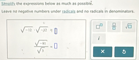 Simplify the expressions below as much as possible. 
Leave no negative numbers under radicals and no radicals in denominators.
sqrt(-12)· sqrt(-12)=□
□^(□)  □ /□   sqrt(□ )
i
 (sqrt(-81))/sqrt(3) =□
*