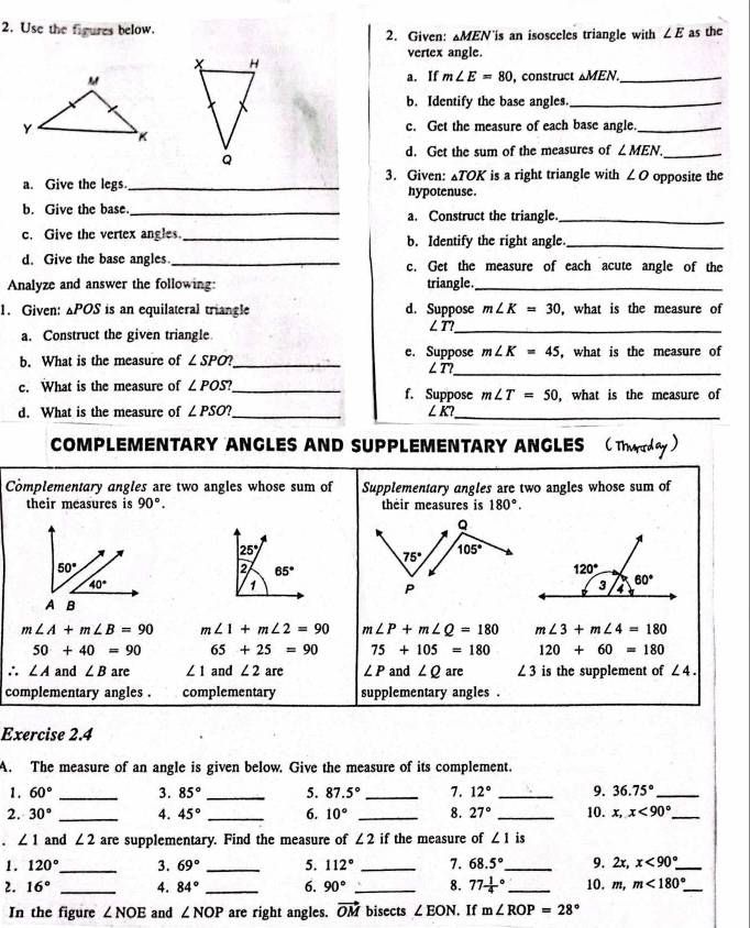 Use the figures below. 2. Given: ▲MEN is an isosceles triangle with ∠ E as the
vertex angle.
a. If m∠ E=80 , construct △ MEN. _
b. Identify the base angles._
c. Get the measure of each base angle._
d. Get the sum of the measures of ∠ MEN. _
a. Give the legs. _3. Given: ▲TOK is a right triangle with ∠ O opposite the
hypotenuse.
b. Give the base._ a. Construct the triangle._
c. Give the vertex angles._ b. Identify the right angle._
d. Give the base angles. _c. Get the measure of each acute angle of the
Analyze and answer the following: triangle._
m∠ K=30
_
1. Given: △POS is an equilateral triangle d. Suppose ∠T?  what is the measure of
a. Construct the given triangle
b. What is the measure of ∠ SPO? _ e. Suppose m∠ K=45 , what is the measure of
∠ T _
c. What is the measure of ∠ POS? _ f. Suppose m∠ T=50 , what is the measure of
d. What is the measure of ∠ PSO? _ ∠ K? _
COMPLEMENTARY ANGLES AND SUPPLEMENTARY ANGLES
Complementary angles are two angles whose sum of Supplementary angles are two angles whose sum of
their measures is 90°. their measures is 180°.
25°
2 65°
1
m∠ A+m∠ B=90 m∠ 1+m∠ 2=90 m∠ P+m∠ Q=180 m∠ 3+m∠ 4=180
50+40=90 65+25=90 75+105=180 120+60=180
∴ ∠ A and ∠ B are ∠ 1 and ∠ 2 are ∠ P and ∠ Q are ∠ 3 is the supplement of ∠ 4.
complementary angles . complementary supplementary angles .
Exercise 2.4
A. The measure of an angle is given below. Give the measure of its complement.
1. 60° _3. 85° _5. 87.5° _ 7. 12° _9. 36.75° _
2. 30° _ 4. 45° _6. 10° _8. 27° _10. x,x<90° _
∠ 1 and ∠ 2 are supplementary. Find the measure of ∠ 2 if the measure of ∠ 1 is
1. 120° _ 3. 69° _5. 112° _7. 68.5° _ 9. 2x,x<90° _
2. 16° _4. 84° _6. 90° _8. 77frac 14^((circ) _ 10, m,m<180^circ) _
In the figure ∠ NOE and ∠ NOP are right angles. vector OM bisects ∠ EON If m∠ ROP=28°