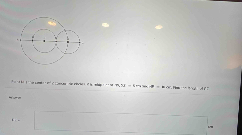 Point N is the center of 2 concentric circles. K is midpoint of NX, XZ=5cm and NR=10cm. Find the length of RZ. 
Answer
RZ=
cm