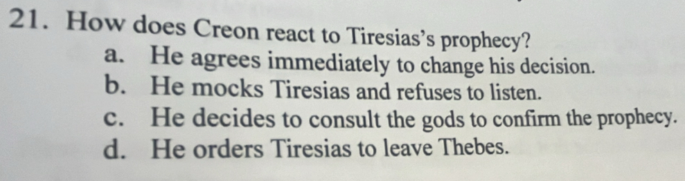 How does Creon react to Tiresias’s prophecy?
a. He agrees immediately to change his decision.
b. He mocks Tiresias and refuses to listen.
c. He decides to consult the gods to confirm the prophecy.
d. He orders Tiresias to leave Thebes.