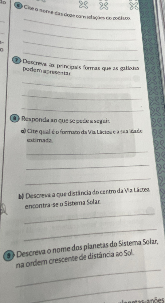 do 
# Cite o nome das doze constelações do zodíaco 
_ 
_ 
_ 
1- 
_ 
_ 
_ 
7 Descreva as principais formas que as galáxias 
podem apresentar. 
_ 
_ 
_ 
θ Responda ao que se pede a seguir. 
α) Cite qual é o formato da Via Láctea e a sua idade 
estimada. 
_ 
_ 
_ 
b) Descreva a que distância do centro da Via Láctea 
encontra-se o Sistema Solar. 
_ 
_ 
9 》 Descreva o nome dos planetas do Sistema Solar, 
_ 
na ordem crescente de distância ao Sol. 
_ 
as-anões